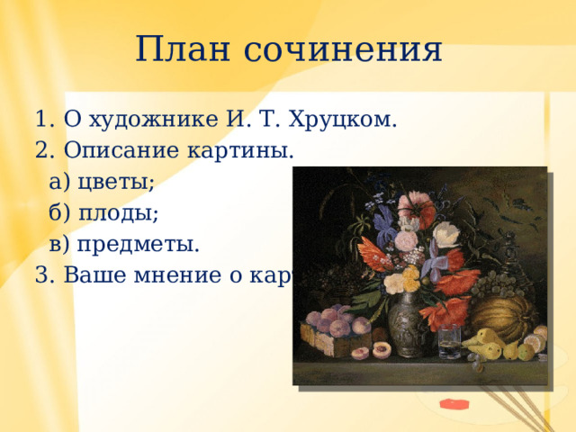 План сочинения 1. О художнике И. Т. Хруцком. 2. Описание картины.  а) цветы;  б) плоды;  в) предметы. 3. Ваше мнение о картине. 
