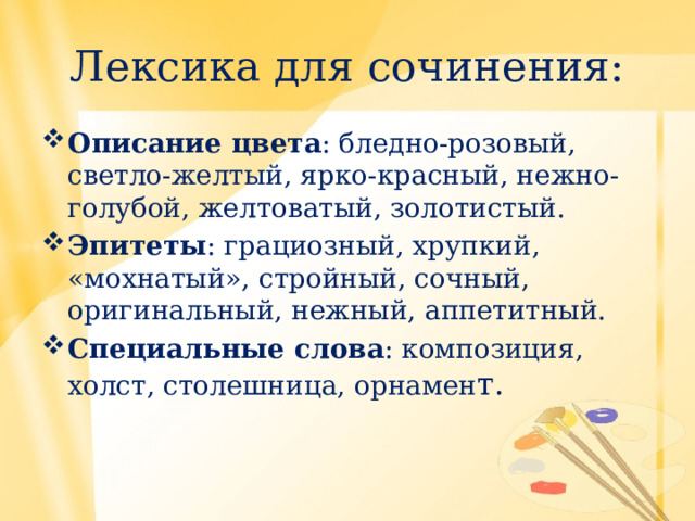 Лексика для сочинения: Описание цвета : бледно-розовый, светло-желтый, ярко-красный, нежно-голубой, желтоватый, золотистый. Эпитеты : грациозный, хрупкий, «мохнатый», стройный, сочный, оригинальный, нежный, аппетитный. Специальные слова : композиция, холст, столешница, орнамен т. 