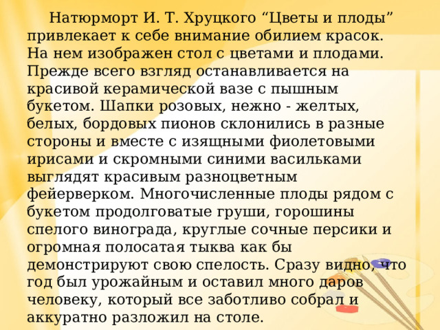  Натюрморт И. Т. Хруцкого “Цветы и плоды” привлекает к себе внимание обилием красок. На нем изображен стол с цветами и плодами.  Прежде всего взгляд останавливается на красивой керамической вазе с пышным букетом. Шапки розовых, нежно - желтых, белых, бордовых пионов склонились в разные стороны и вместе с изящными фиолетовыми ирисами и скромными синими васильками выглядят красивым разноцветным фейерверком. Многочисленные плоды рядом с букетом продолговатые груши, горошины спелого винограда, круглые сочные персики и огромная полосатая тыква как бы демонстрируют свою спелость. Сразу видно, что год был урожайным и оставил много даров человеку, который все заботливо собрал и аккуратно разложил на столе.  Картина создает хорошее настроение и вызывает желание любоваться тем, что дарит нам природа. 