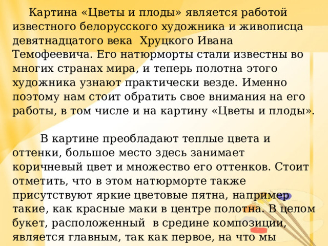  Картина «Цветы и плоды» является работой известного белорусского художника и живописца девятнадцатого века Хруцкого Ивана Темофеевича. Его натюрморты стали известны во многих странах мира, и теперь полотна этого художника узнают практически везде. Именно поэтому нам стоит обратить свое внимания на его работы, в том числе и на картину «Цветы и плоды».  В картине преобладают теплые цвета и оттенки, большое место здесь занимает коричневый цвет и множество его оттенков. Стоит отметить, что в этом натюрморте также присутствуют яркие цветовые пятна, например такие, как красные маки в центре полотна. В целом букет, расположенный в средине композиции, является главным, так как первое, на что мы обращаем внимание, так это на него. Ведь здесь присутствует большое количество разных видов цветов, разнообразных оттенков.  Поэтому смотреть на картину так приятно и радостно. 