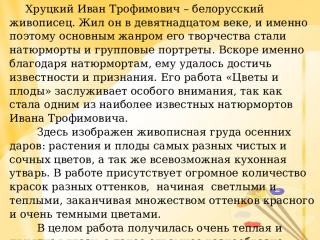  Хруцкий Иван Трофимович – белорусский живописец. Жил он в девятнадцатом веке, и именно поэтому основным жанром его творчества стали натюрморты и групповые портреты. Вскоре именно благодаря натюрмортам, ему удалось достичь известности и признания. Его работа «Цветы и плоды» заслуживает особого внимания, так как стала одним из наиболее известных натюрмортов Ивана Трофимовича.  Здесь изображен живописная груда осенних даров: растения и плоды самых разных чистых и сочных цветов, а так же всевозможная кухонная утварь. В работе присутствует огромное количество красок разных оттенков, начиная светлыми и теплыми, заканчивая множеством оттенков красного и очень темными цветами.  В целом работа получилась очень теплая и приятная глазу, а такое огромное разнообразие овощей и фруктов придает ей особый колорит и индивидуальность. 