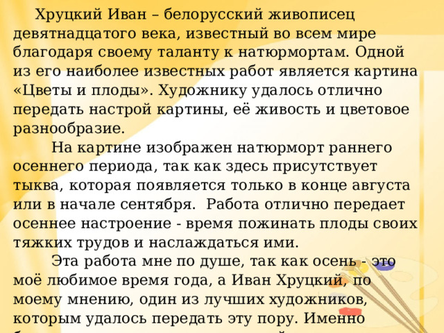  Хруцкий Иван – белорусский живописец девятнадцатого века, известный во всем мире благодаря своему таланту к натюрмортам. Одной из его наиболее известных работ является картина «Цветы и плоды». Художнику удалось отлично передать настрой картины, её живость и цветовое разнообразие.  На картине изображен натюрморт раннего осеннего периода, так как здесь присутствует тыква, которая появляется только в конце августа или в начале сентября. Работа отлично передает осеннее настроение - время пожинать плоды своих тяжких трудов и наслаждаться ими.  Эта работа мне по душе, так как осень - это моё любимое время года, а Иван Хруцкий, по моему мнению, один из лучших художников, которым удалось передать эту пору. Именно благодаря тем деталям и цветовой палитре, которую он использовал, получилось создать такой непревзойденный шедевр как «Цветы и плоды». 