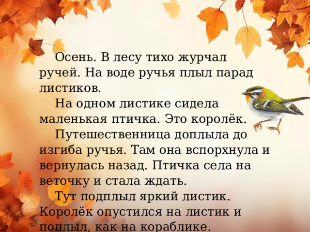  Осень. В лесу тихо журчал ручей. На воде ручья плыл парад листиков.  На одном листике сидела маленькая птичка. Это королёк.  Путешественница доплыла до изгиба ручья. Там она вспорхнула и вернулась назад. Птичка села на веточку и стала ждать.  Тут подплыл яркий листик. Королёк опустился на листик и поплыл, как на кораблике.  (По И. Аксёнову)  