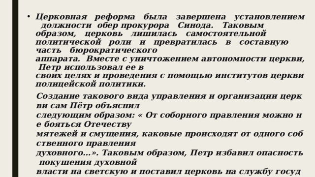 Церковная   реформа   была   завершена   установлением   должности  обер­ прокурора   Синода.   Таковым   образом,   церковь   лишилась   самостоятельной политической   роли   и   превратилась   в   составную   часть   бюрократического аппарата.  Вместе с уничтожением автономности церкви, Петр использовал ее в своих целях и проведения с помощью институтов церкви полицейской политики. Создание такового вида управления и организации церкви сам Пётр объяснил следующим образом: « От соборного правления можно не бояться Отечеству мятежей и смущения, каковые происходят от одного собственного правления духовного...». Таковым образом, Петр избавил опасность покушения духовной власти на светскую и поставил церковь на службу государству.  