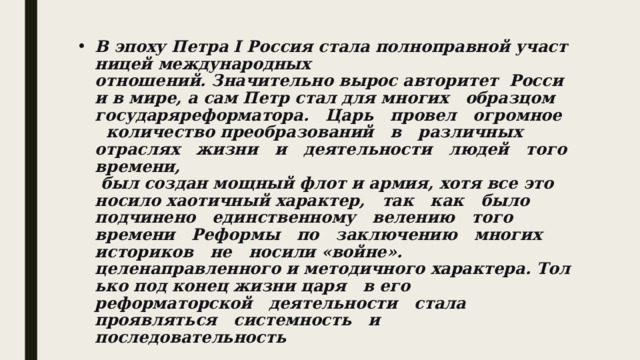 В эпоху Петра I Россия стала полноправной участницей международных отношений. Значительно вырос авторитет  России в мире, а сам Петр стал для многих   образцом   государя­реформатора.   Царь   провел   огромное   количество преобразований   в   различных   отраслях   жизни   и   деятельности   людей   того времени,   был создан мощный флот и армия, хотя все это носило хаотичный характер,   так   как   было   подчинено   единственному   велению   того   времени   Реформы   по   заключению   многих   историков   не   носили «войне». целенаправленного и методичного характера. Только под конец жизни царя   в его   реформаторской   деятельности   стала   проявляться   системность   и последовательность 