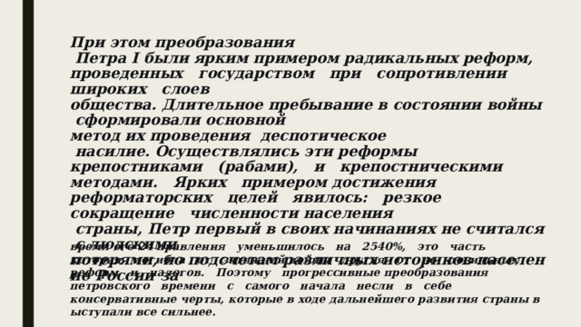 При этом преобразования   Петра I были ярким примером радикальных реформ,   проведенных   государством   при   сопротивлении     широких   слоев общества. Длительное пребывание в состоянии войны сформировали основной метод их проведения ­ деспотическое   насилие. Осуществлялись эти реформы крепостниками   (рабами),   и   крепостническими   методами.   Ярких   примером достижения   реформаторских   целей   явилось:   резкое   сокращение   численности населения   страны, Петр первый в своих начинаниях не считался с людскими потерями, по подсчетам различных историков население России за  время его 24 правления   уменьшилось   на   25­40%,   это   часть   которая   погибла   от   затяжной войны   другая   от   не   посильных   реформ   и   налогов.   Поэтому   прогрессивные преобразования   петровского   времени   с   самого   начала   несли   в   себе консервативные черты, которые в ходе дальнейшего развития страны выступали все сильнее.  