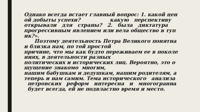 Однако всегда встает главный вопрос: 1. какой ценой добыты успехи?              ­   какую   перспективу   открывали   для   страны?   2.   была   диктатура прогрессивным явлением или вела общество в тупик?».         Поэтому деятельность Петра Великого понятна и близка нам, по той простой причине, что мы как будто переживаем ее в поколениях, в деятельности разных политических и исторических лиц. Вероятно, это ощущение знакомо  многим, нашим бабушкам и дедушкам, нашим родителям, а теперь и нам самим. Тема исторического   анализа   петровских   реформ   интересна   и   многогранна   будет всегда, ей не подвластно время и место. 