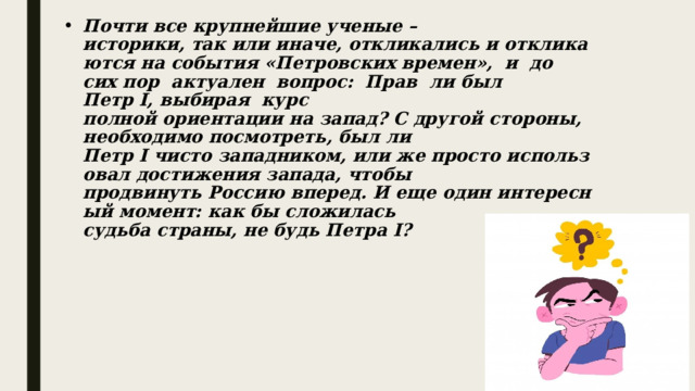 Почти все крупнейшие ученые – историки, так или иначе, откликались и откликаются на события «Петровских времен»,  и  до  сих пор  актуален  вопрос:  Прав  ли был  Петр I, выбирая  курс полной ориентации на запад? С другой стороны, необходимо посмотреть, был ли Петр I чисто западником, или же просто использовал достижения запада, чтобы продвинуть Россию вперед. И еще один интересный момент: как бы сложилась судьба страны, не будь Петра I?        