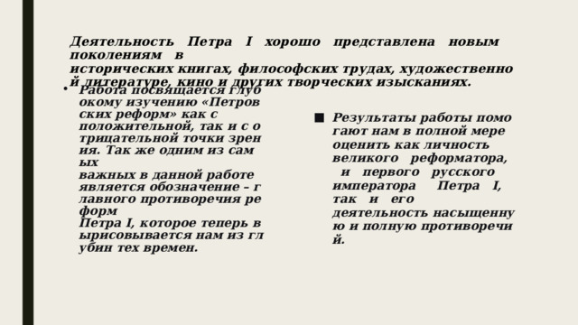 Деятельность   Петра   I   хорошо   представлена   новым   поколениям   в исторических книгах, философских трудах, художественной литературе, кино и других творческих изысканиях.           Работа посвящается глубокому изучению «Петровских реформ» как с положительной, так и с отрицательной точки зрения. Так же одним из самых важных в данной работе является обозначение – главного противоречия реформ Петра I, которое теперь вырисовывается нам из глубин тех времен.            Результаты работы помогают нам в полной мере оценить как личность ­ великого   реформатора,   и   первого   русского   императора     Петра   I,   так   и   его деятельность насыщенную и полную противоречий.  