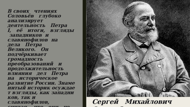 В своих   чтениях   Соловьёв   глубоко анализирует   деятельность   Петра   I,   её   итоги,   взгляды  западников  и славянофилов  на   дела   Петра   Великого.   Он   подчёркивает   громадность преобразований   и   продолжительность   влияния   дел   Петра   на   историческое развитие России. Знаменитый историк осуждает взгляды, как западников, так и славянофилов,   считая,   что   они   не   смогли   глубоко   изучить   все   процессы, 6 которые происходили во время царствования Петра.  Сергей   Михайлович   Соловьёв.   