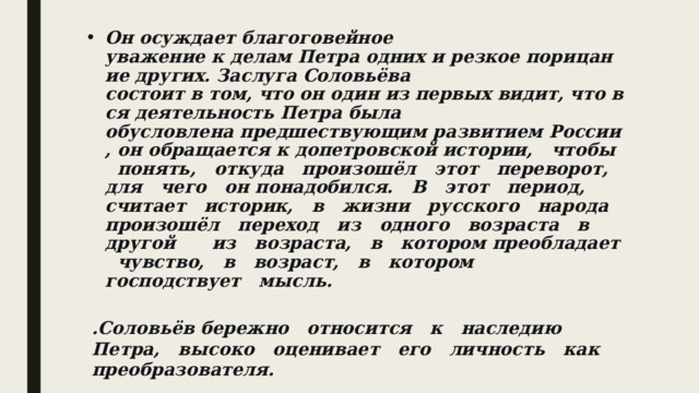 Он осуждает благоговейное уважение к делам Петра одних и резкое порицание других. Заслуга Соловьёва состоит в том, что он один из первых видит, что вся деятельность Петра была обусловлена предшествующим развитием России, он обращается к допетровской истории,   чтобы   понять,   откуда   произошёл   этот   переворот,   для   чего   он понадобился.   В   этот   период,   считает   историк,   в   жизни   русского   народа произошёл   переход   из   одного   возраста   в   другой   ­   из   возраста,   в   котором преобладает   чувство,   в   возраст,   в   котором   господствует   мысль.   .Соловьёв бережно   относится   к   наследию   Петра,   высоко   оценивает   его   личность   как преобразователя.  