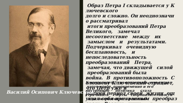   Образ Петра I складывается у Ключевского долго и сложно. Он неоднозначно рассматривал  итоги преобразований Петра Великого,   замечал   несоответствие   между   их  замыслом   и   результатами. Подчеркивал   очевидную   бесплановость,   и   непоследовательность преобразований   Петра,   замечая, что движущей   силой   преобразований была война.  В  противоположность  Соловьеву Ключевский отрицает, что Петр уже в ранний период своей  жизни  ощущал себя призванным  преобразовать  Россию; лишь     в     последнее     десятилетие   своего   царствования   Петр,   по   мнению Ключевского, стал осознавать, что создал   что­то новое, одновременно и его внутренняя     политика     стала     утрачивать     черты   скоропалительности   и незавершенности решений.   Василий Осипович Ключевский.   