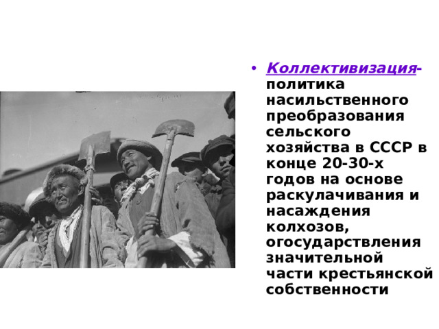 Коллективизация - политика насильственного преобразования сельского хозяйства в СССР в конце 20-30-х годов на основе раскулачивания и насаждения колхозов, огосударствления значительной части крестьянской собственности 