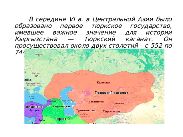  1 . Тюркский каганат.     В середине VI в. в Центральной Азии было образовано первое тюркское государство, имевшее важное значение для истории Кыргызстана — Тюркский каганат. Он просуществовал около двух столетий - с 552 по 744 год. 