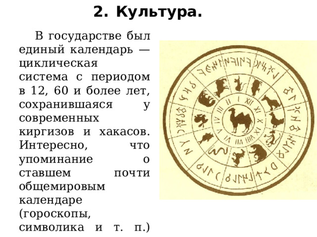 2.  Культура.     В государстве был единый календарь — циклическая система с периодом в 12, 60 и более лет, сохранившаяся у современных киргизов и хакасов. Интересно, что упоминание о ставшем почти общемировым календаре (гороскопы, символика и т. п.) впервые встречается как раз в китайском повествовании о енисейских кыргызах. 