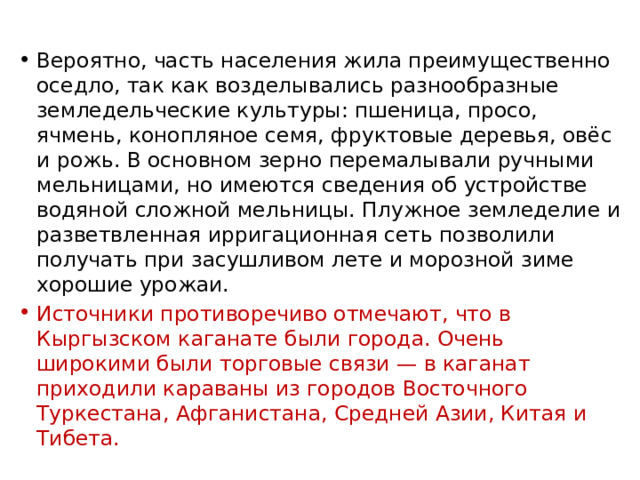 Вероятно, часть населения жила преимущественно оседло, так как возделывались разнообразные земледельческие культуры: пшеница, просо, ячмень, конопляное семя, фруктовые деревья, овёс и рожь. В основном зерно перемалывали ручными мельницами, но имеются сведения об устройстве водяной сложной мельницы. Плужное земледелие и разветвленная ирригационная сеть позволили получать при засушливом лете и морозной зиме хорошие урожаи. Источники противоречиво отмечают, что в Кыргызском каганате были города. Очень широкими были торговые связи — в каганат приходили караваны из городов Восточного Туркестана, Афганистана, Средней Азии, Китая и Тибета. 