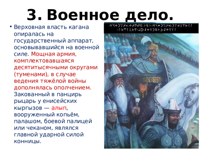 3.  Военное дело. Верховная власть кагана опиралась на государственный аппарат, основывавшийся на военной силе. Мощная армия, комплектовавшаяся десятитысячными округами (туменами), в случае ведения тяжёлой войны дополнялась ополчением. Закованный в панцирь рыцарь у енисейских кыргызов — алып , вооруженный копьём, палашом, боевой палицей или чеканом, являлся главной ударной силой конницы. 