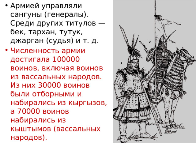 Армией управляли сангуны (генералы). Среди других титулов — бек, тархан, тутук, джарган (судья) и т. д. Численность армии достигала 100000 воинов, включая воинов из вассальных народов. Из них 30000 воинов были отборными и набирались из кыргызов, а 70000 воинов набирались из кыштымов (вассальных народов). 