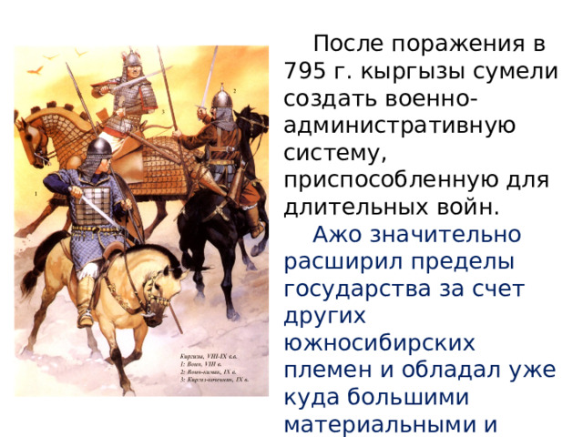  После поражения в 795 г. кыргызы сумели создать военно-административную систему, приспособленную для длительных войн.  Ажо значительно расширил пределы государства за счет других южносибирских племен и обладал уже куда большими материальными и людскими ресурсами, чем в начале VIII в. 