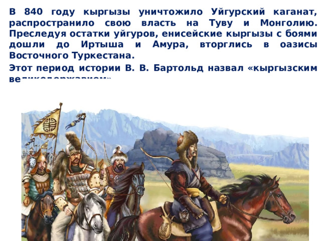  В 840 году кыргызы уничтожило Уйгурский каганат, распространило свою власть на Туву и Монголию. Преследуя остатки уйгуров, енисейские кыргызы с боями дошли до Иртыша и Амура, вторглись в оазисы Восточного Туркестана.  Этот период истории В. В. Бартольд назвал «кыргызским великодержавием».  