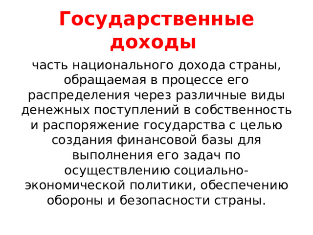 Государственные доходы часть национального дохода страны, обращаемая в процессе его распределения через различные виды денежных поступлений в собственность и распоряжение государства с целью создания финансовой базы для выполнения его задач по осуществлению социально-экономической политики, обеспечению обороны и безопасности страны. 