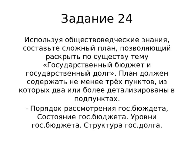 Задание 24 Используя обществоведческие знания, составьте сложный план, позволяющий раскрыть по существу тему «Государственный бюджет и государственный долг». План должен содержать не менее трёх пунктов, из которых два или более детализированы в подпунктах. - Порядок рассмотрения гос.бюждета, Состояние гос.бюджета. Уровни гос.бюджета. Структура гос.долга. 