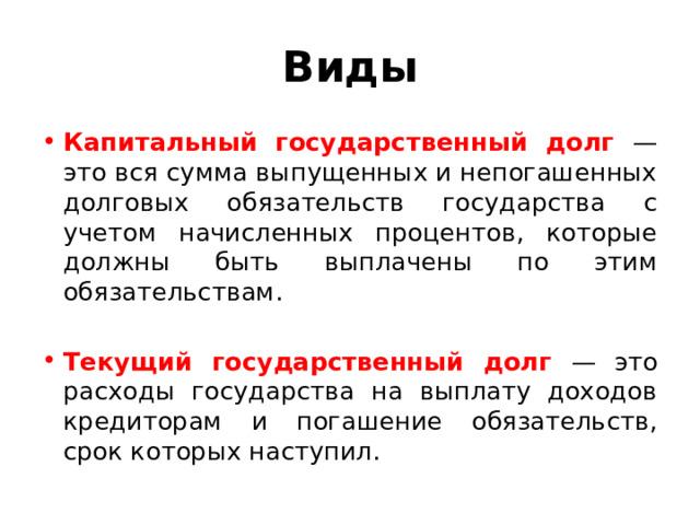 Виды Капитальный государственный долг — это вся сумма выпу­щенных и непогашенных долговых обязательств государства с учетом начисленных процентов, которые должны быть выплаче­ны по этим обязательствам. Текущий государственный долг — это расходы государства на выплату доходов кредиторам и погашение обязательств, срок которых наступил. 