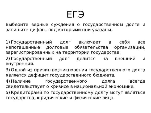 ЕГЭ Выберите верные суждения о государственном долге и запишите цифры, под которыми они указаны. 1) Государственный долг включает в себя все непогашенные долговые обязательства организаций, зарегистрированных на территории государства. 2) Государственный долг делится на внешний и внутренний. 3) Одной из причин возникновения государственного долга является дефицит государственного бюджета. 4) Наличие государственного долга всегда свидетельствует о кризисе в национальной экономике. 5) Кредиторами по государственному долгу могут являться государства, юридические и физические лица. 