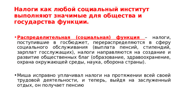 Налоги как любой социальный институт выполняют значимые для общества и государства функции. Распределительная (социальная) функция – налоги, поступившие в госбюджет, перераспределяются в сферу социального обслуживания (выплата пенсий, стипендий, зарплат госслужащих), налоги направляются на создание и развитие общественных благ (образование, здравоохранение, охрана окружающей среды, наука, оборона страны). Миша исправно уплачивал налоги на протяжении всей своей трудовой деятельности, и теперь, выйдя на заслуженный отдых, он получает пенсию 