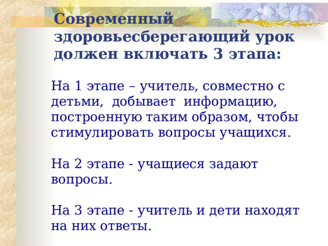 Современный здоровьесберегающий урок должен включать 3 этапа: На 1 этапе – учитель, совместно с детьми, добывает информацию, построенную таким образом, чтобы стимулировать вопросы учащихся. На 2 этапе - учащиеся задают вопросы. На 3 этапе - учитель и дети находят на них ответы. 