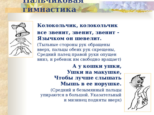 Пальчиковая гимнастика Колокольчик, колокольчик все звенит, звенит, звенит -  Язычком он шевелит. (Тыльные стороны рук обращены вверх, пальцы обеих рук скрещены, Средний палец правой руки опущен вниз, и ребенок им свободно вращает) А у кошки ушки,  Ушки на макушке,  Чтобы лучше слышать  Мышь в ее норушке. (Средний и безымянный пальцы упираются в большой. Указательный и мизинец подняты вверх) 