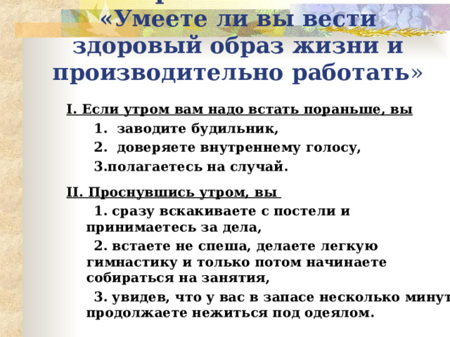 Тренинг-тест  «Умеете ли вы вести здоровый образ жизни и производительно работать » I . Если утром вам надо встать пораньше, вы  1. заводите будильник,  2. доверяете внутреннему голосу,  3.полагаетесь на случай.  II . Проснувшись утром, вы  1. сразу вскакиваете с постели и принимаетесь за дела,  2. встаете не спеша, делаете легкую гимнастику и только потом начинаете собираться на занятия,  3. увидев, что у вас в запасе несколько минут, продолжаете нежиться под одеялом.   