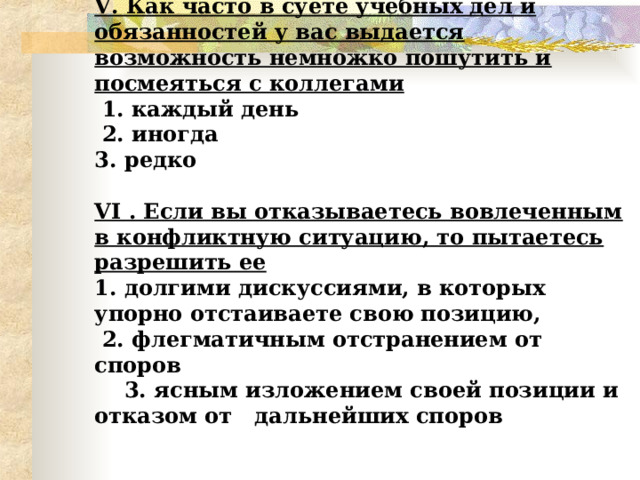 V . Как часто в суете учебных дел и обязанностей у вас выдается возможность немножко пошутить и посмеяться с коллегами  1. каждый день  2. иногда  3. редко   VI . Если вы отказываетесь вовлеченным в конфликтную ситуацию, то пытаетесь разрешить ее  1. долгими дискуссиями, в которых упорно отстаиваете свою позицию,  2. флегматичным отстранением от споров  3. ясным изложением своей позиции и отказом от дальнейших споров    