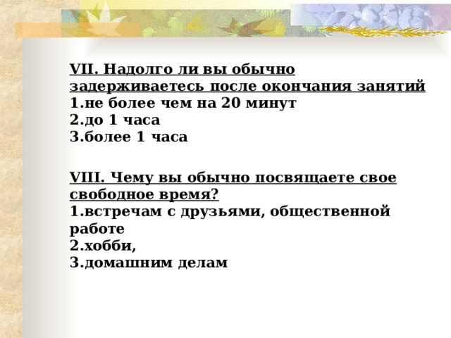 VII . Надолго ли вы обычно задерживаетесь после окончания занятий  1.не более чем на 20 минут  2.до 1 часа  3.более 1 часа  VIII . Чему вы обычно посвящаете свое свободное время?  1.встречам с друзьями, общественной работе  2.хобби,  3.домашним делам   