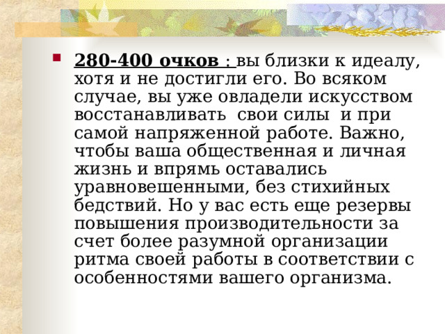  280-400 очков : вы близки к идеалу, хотя и не достигли его. Во всяком случае, вы уже овладели искусством восстанавливать свои силы и при самой напряженной работе. Важно, чтобы ваша общественная и личная жизнь и впрямь оставались уравновешенными, без стихийных бедствий. Но у вас есть еще резервы повышения производительности за счет более разумной организации ритма своей работы в соответствии с особенностями вашего организма.  