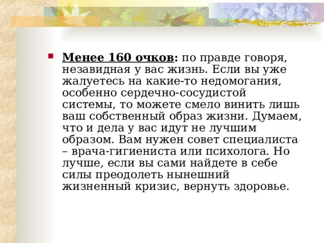 Менее 160 очков : по правде говоря, незавидная у вас жизнь. Если вы уже жалуетесь на какие-то недомогания, особенно сердечно-сосудистой системы, то можете смело винить лишь ваш собственный образ жизни. Думаем, что и дела у вас идут не лучшим образом. Вам нужен совет специалиста – врача-гигиениста или психолога. Но лучше, если вы сами найдете в себе силы преодолеть нынешний жизненный кризис, вернуть здоровье.  