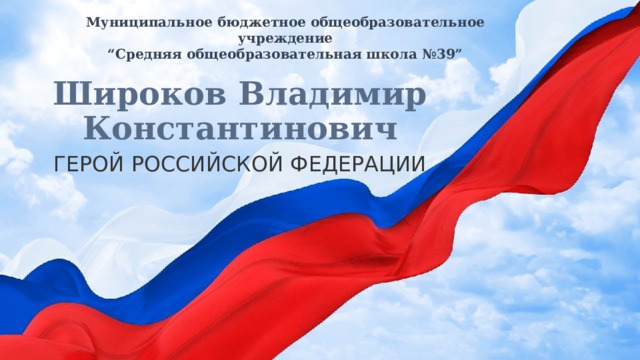 Муниципальное бюджетное общеобразовательное учреждение  “Средняя общеобразовательная школа №39” Широков Владимир Константинович ГЕРОЙ РОССИЙСКОЙ ФЕДЕРАЦИИ 