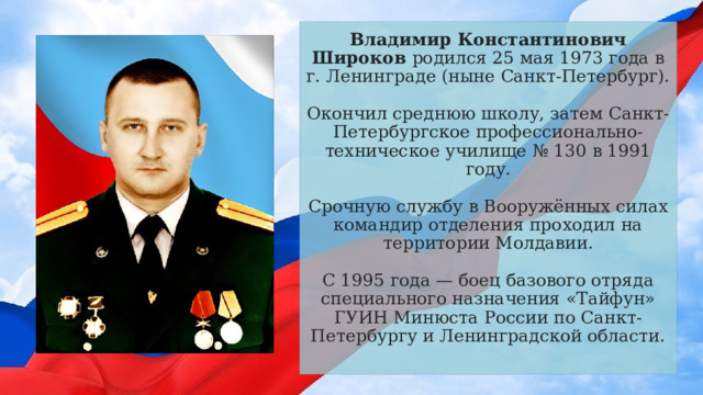Владимир Константинович Широков родился 25 мая 1973 года в г. Ленинграде (ныне Санкт-Петербург).   Окончил среднюю школу, затем Санкт-Петербургское профессионально-техническое училище № 130 в 1991 году.   Срочную службу в Вооружённых силах командир отделения проходил на территории Молдавии.   С 1995 года — боец базового отряда специального назначения «Тайфун» ГУИН Минюста России по Санкт-Петербургу и Ленинградской области.   