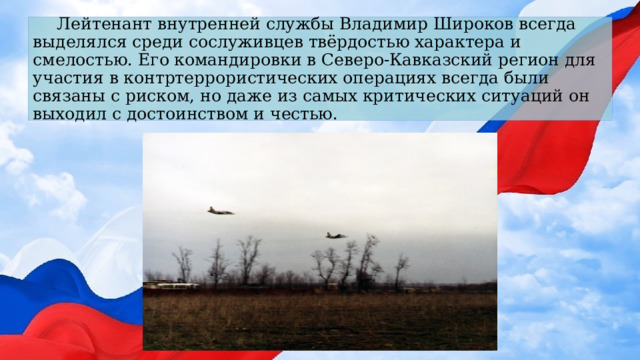 Лейтенант внутренней службы Владимир Широков всегда выделялся среди сослуживцев твёрдостью характера и смелостью. Его командировки в Северо-Кавказский регион для участия в контртеррористических операциях всегда были связаны с риском, но даже из самых критических ситуаций он выходил с достоинством и честью. 