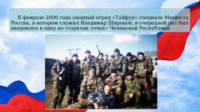 В феврале 2000 года сводный отряд «Тайфун» спецназа Минюста  России, в котором служил Владимир Широков, в очередной раз был направлен в одну из «горячих точек» Чеченской Республики. 