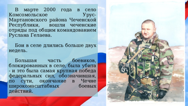В марте 2000 года в село Комсомольское Урус-Мартановского района Чеченской Республики, вошли чеченские отряды под общим командованием Руслана Гелаева. Бои в селе длились больше двух недель. Большая часть боевиков, блокированных в селе, была убита - и это была самая крупная победа федеральных сил, обозначившая, по сути, окончание в Чечне широкомасштабных боевых действий. 