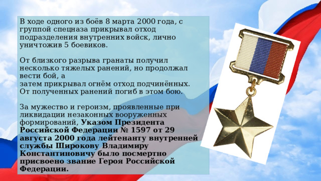 В ходе одного из боёв 8 марта 2000 года, с группой спецназа прикрывал отход подразделения внутренних войск, лично уничтожив 5 боевиков.   От близкого разрыва гранаты получил несколько тяжелых ранений, но продолжал вести бой, а  затем прикрывал огнём отход подчинённых.  От полученных ранений погиб в этом бою.   За мужество и героизм, проявленные при ликвидации незаконных вооруженных формирований, Указом Президента Российской Федерации № 1597 от 29 августа 2000 года лейтенанту внутренней службы Широкову Владимиру Константиновичу было посмертно присвоено звание Героя Российской Федерации. 