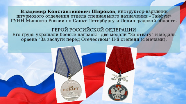 Владимир Константинович Широков , инструктор-взрывник штурмового отделения отдела специального назначения «Тайфун» ГУИН Минюста России по Санкт-Петербургу и Ленинградской области.   ГЕРОЙ РОССИЙСКОЙ ФЕДЕРАЦИИ  Его грудь украшали боевые награды - две медали 