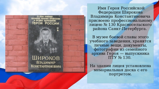  Имя Героя Российской Федерации Широкова Владимира Константиновича присвоено профессиональному лицею № 130 Красносельского района Санкт-Петербурга.   В музее боевой славы этого учебного заведения, хранятся личные вещи, документы, фотографии из семейного архива Героя — выпускника ПТУ № 130.   На здании лицея установлена мемориальная доска с его портретом.   