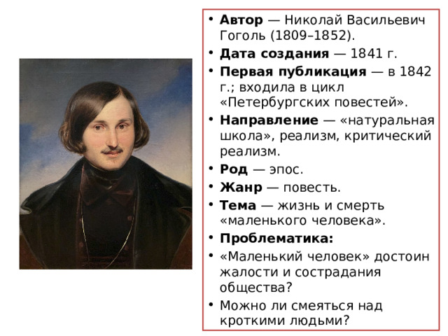 Автор — Николай Васильевич Гоголь (1809–1852). Дата создания — 1841 г. Первая публикация — в 1842 г.; входила в цикл «Петербургских повестей». Направление — «натуральная школа», реализм, критический реализм. Род — эпос. Жанр — повесть. Тема — жизнь и смерть «маленького человека». Проблематика:  «Маленький человек» достоин жалости и сострадания общества?  Можно ли смеяться над кроткими людьми?  