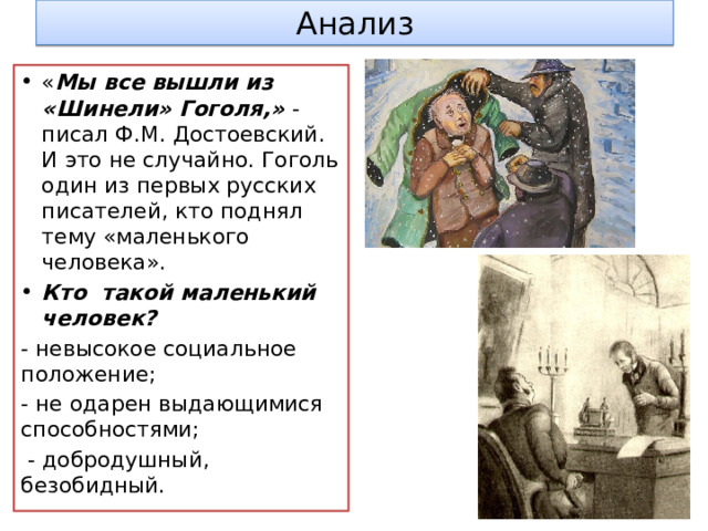 Анализ « Мы все вышли из «Шинели» Гоголя,» - писал Ф.М. Достоевский. И это не случайно. Гоголь один из первых русских писателей, кто поднял тему «маленького человека». Кто такой маленький человек? - невысокое социальное положение; - не одарен выдающимися способностями;  - добродушный, безобидный. 