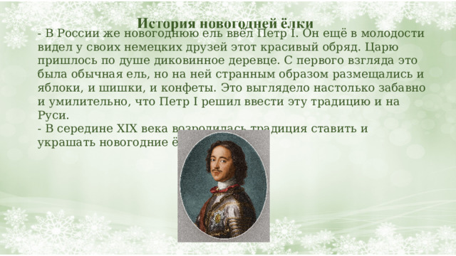 - В России же новогоднюю ель ввёл Петр I. Он ещё в молодости видел у своих немецких друзей этот красивый обряд. Царю пришлось по душе диковинное деревце. С первого взгляда это была обычная ель, но на ней странным образом размещались и яблоки, и шишки, и конфеты. Это выглядело настолько забавно и умилительно, что Петр I решил ввести эту традицию и на Руси.  - В середине XIX века возродилась традиция ставить и украшать новогодние ёлки.   