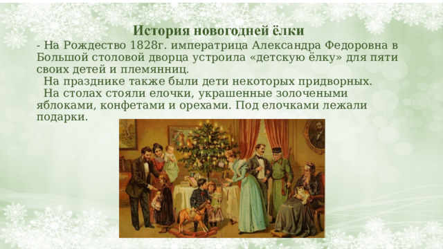 - На Рождество 1828г. императрица Александра Федоровна в Большой столовой дворца устроила «детскую ёлку» для пяти своих детей и племянниц.  На празднике также были дети некоторых придворных.  На столах стояли елочки, украшенные золочеными яблоками, конфетами и орехами. Под елочками лежали подарки. 