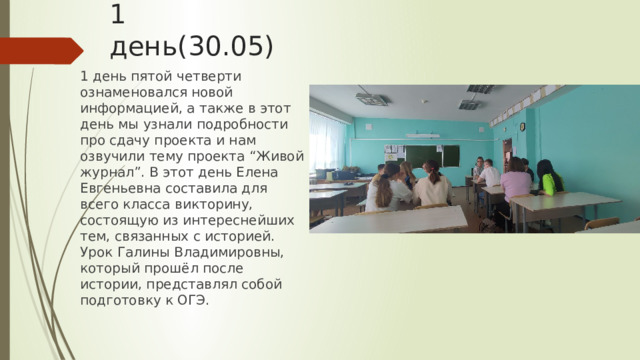 1 день(30.05) 1 день пятой четверти ознаменовался новой информацией, а также в этот день мы узнали подробности про сдачу проекта и нам озвучили тему проекта “Живой журнал”. В этот день Елена Евгеньевна составила для всего класса викторину, состоящую из интереснейших тем, связанных с историей. Урок Галины Владимировны, который прошёл после истории, представлял собой подготовку к ОГЭ. 