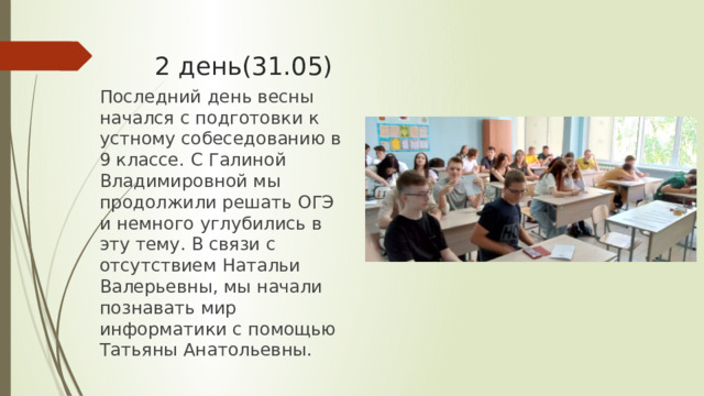 2 день(31.05) Последний день весны начался с подготовки к устному собеседованию в 9 классе. С Галиной Владимировной мы продолжили решать ОГЭ и немного углубились в эту тему. В связи с отсутствием Натальи Валерьевны, мы начали познавать мир информатики с помощью Татьяны Анатольевны. 